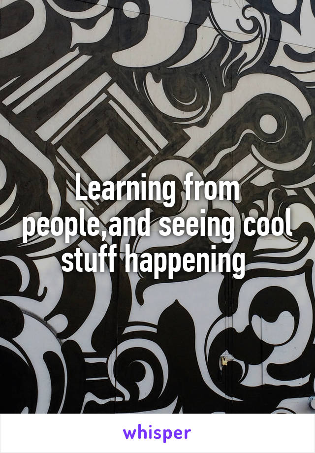 Learning from people,and seeing cool stuff happening 