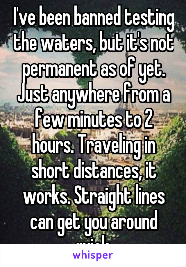 I've been banned testing the waters, but it's not permanent as of yet. Just anywhere from a few minutes to 2 hours. Traveling in short distances, it works. Straight lines can get you around quick.