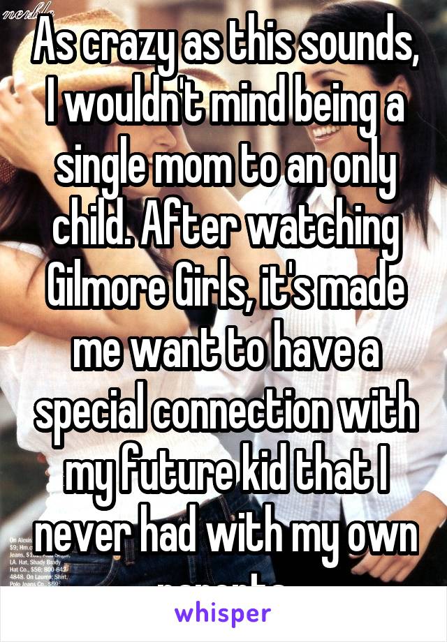 As crazy as this sounds, I wouldn't mind being a single mom to an only child. After watching Gilmore Girls, it's made me want to have a special connection with my future kid that I never had with my own parents.