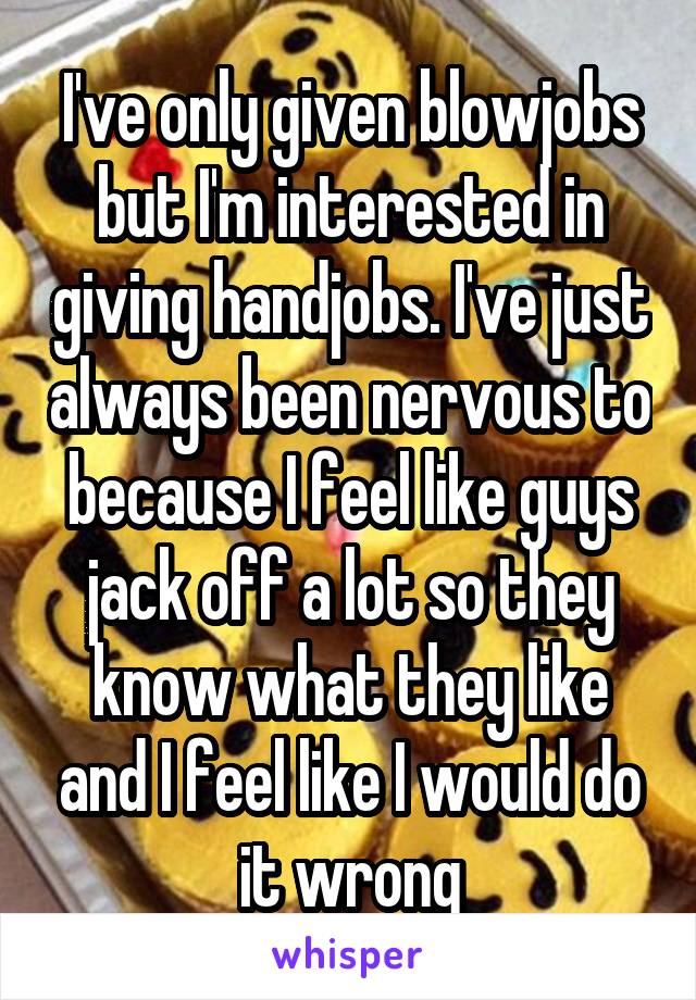 I've only given blowjobs but I'm interested in giving handjobs. I've just always been nervous to because I feel like guys jack off a lot so they know what they like and I feel like I would do it wrong