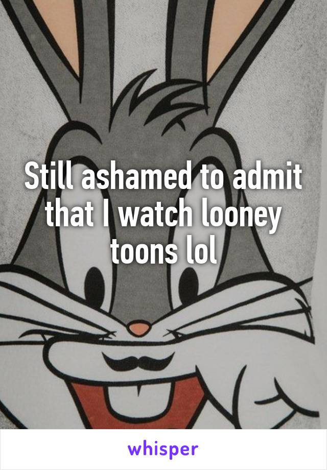 Still ashamed to admit that I watch looney toons lol
