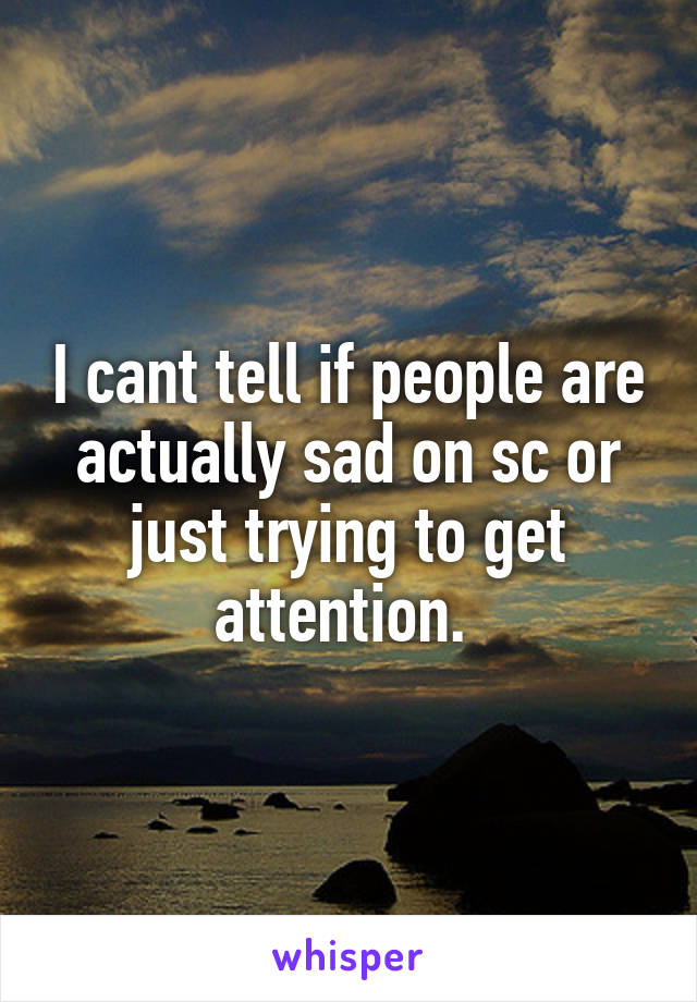 I cant tell if people are actually sad on sc or just trying to get attention. 