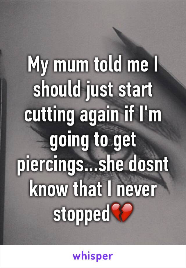 My mum told me I should just start cutting again if I'm going to get piercings...she dosnt know that I never stopped💔