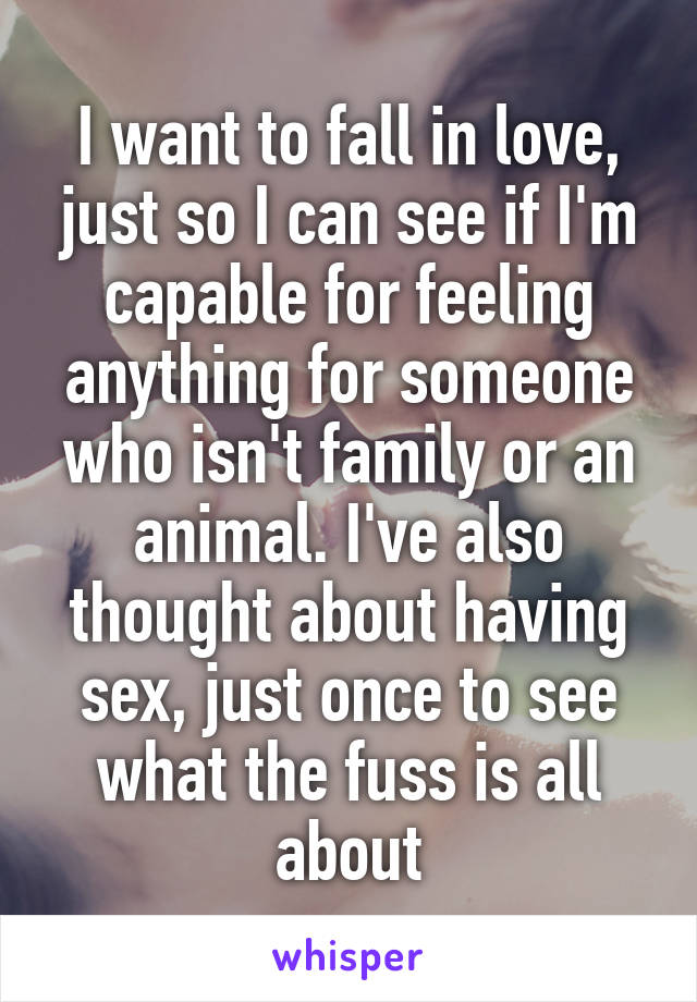 I want to fall in love, just so I can see if I'm capable for feeling anything for someone who isn't family or an animal. I've also thought about having sex, just once to see what the fuss is all about