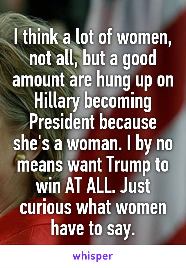 I think a lot of women, not all, but a good amount are hung up on Hillary becoming President because she's a woman. I by no means want Trump to win AT ALL. Just curious what women have to say.