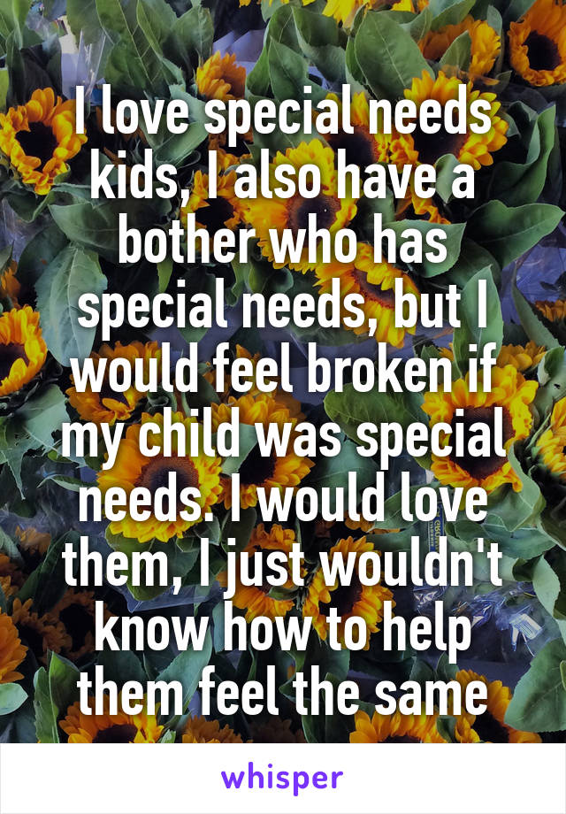 I love special needs kids, I also have a bother who has special needs, but I would feel broken if my child was special needs. I would love them, I just wouldn't know how to help them feel the same