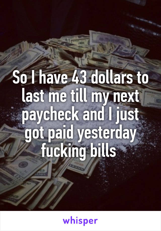 So I have 43 dollars to last me till my next paycheck and I just got paid yesterday fucking bills 