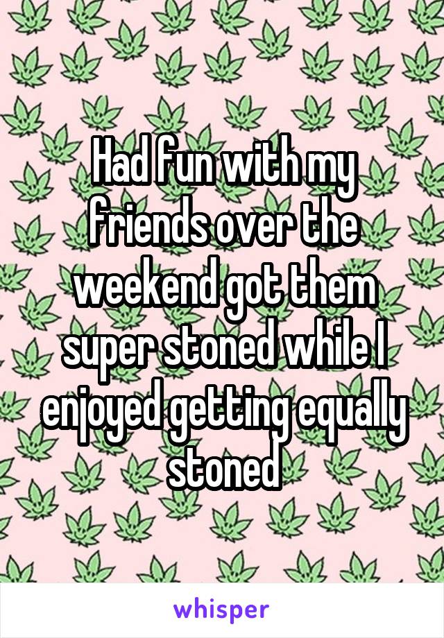 Had fun with my friends over the weekend got them super stoned while I enjoyed getting equally stoned