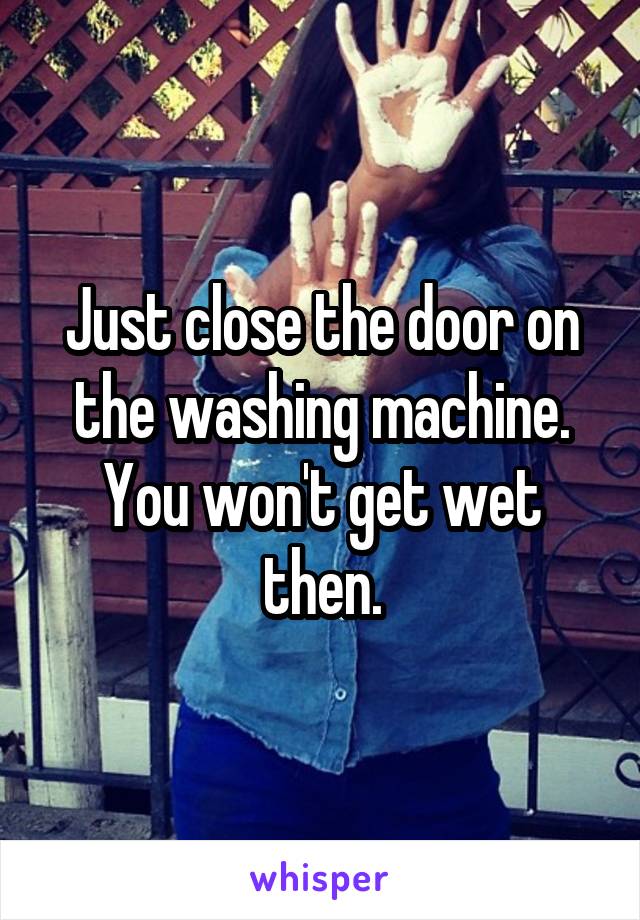 Just close the door on the washing machine. You won't get wet then.