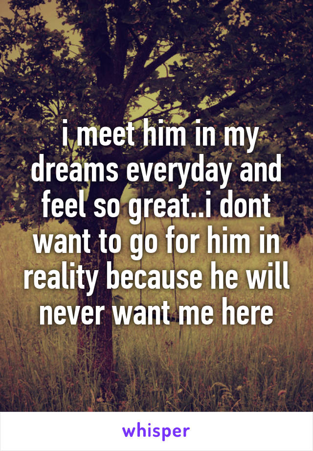  i meet him in my dreams everyday and feel so great..i dont want to go for him in reality because he will never want me here