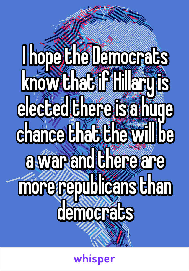 I hope the Democrats know that if Hillary is elected there is a huge chance that the will be a war and there are more republicans than democrats