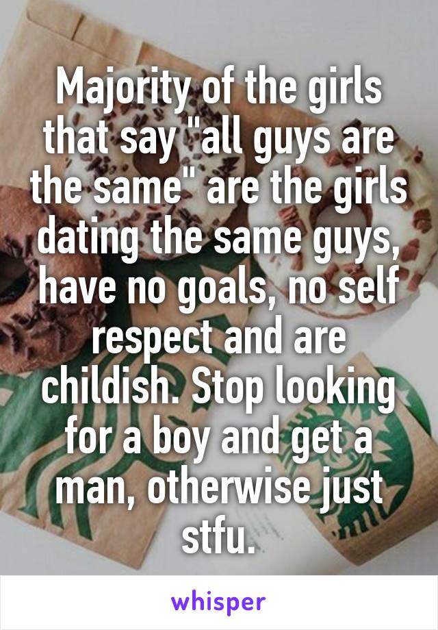 Majority of the girls that say "all guys are the same" are the girls dating the same guys, have no goals, no self respect and are childish. Stop looking for a boy and get a man, otherwise just stfu.