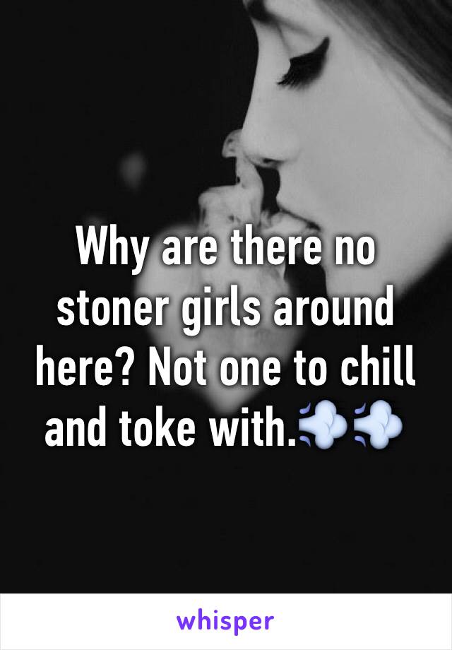 Why are there no stoner girls around here? Not one to chill and toke with.💨💨