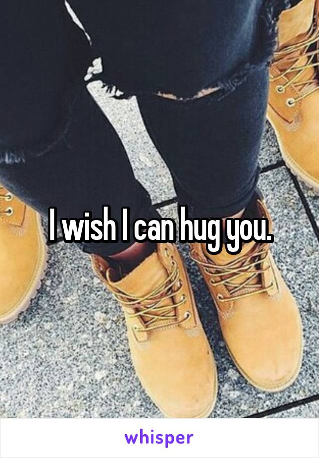 I wish I can hug you.