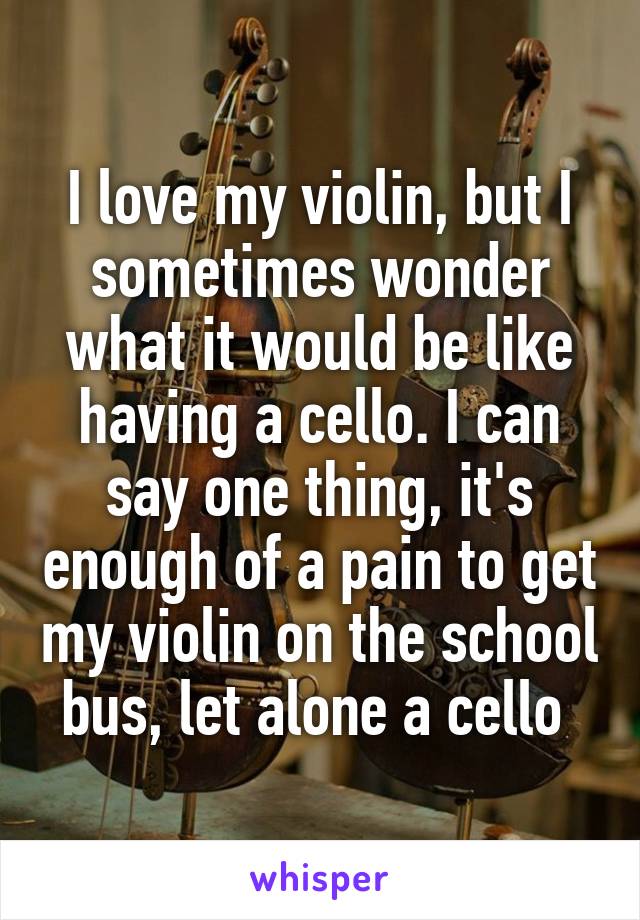 I love my violin, but I sometimes wonder what it would be like having a cello. I can say one thing, it's enough of a pain to get my violin on the school bus, let alone a cello 