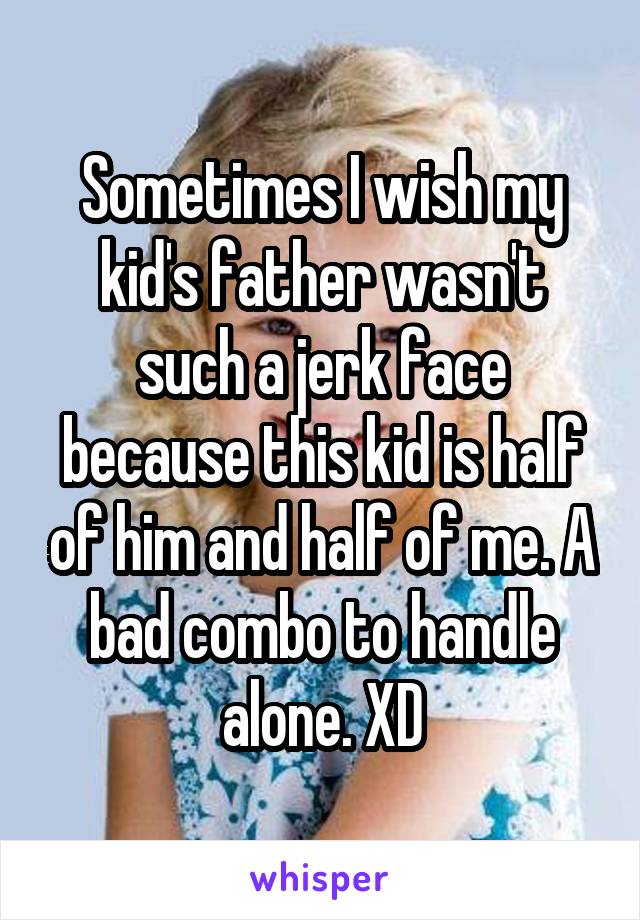 Sometimes I wish my kid's father wasn't such a jerk face because this kid is half of him and half of me. A bad combo to handle alone. XD