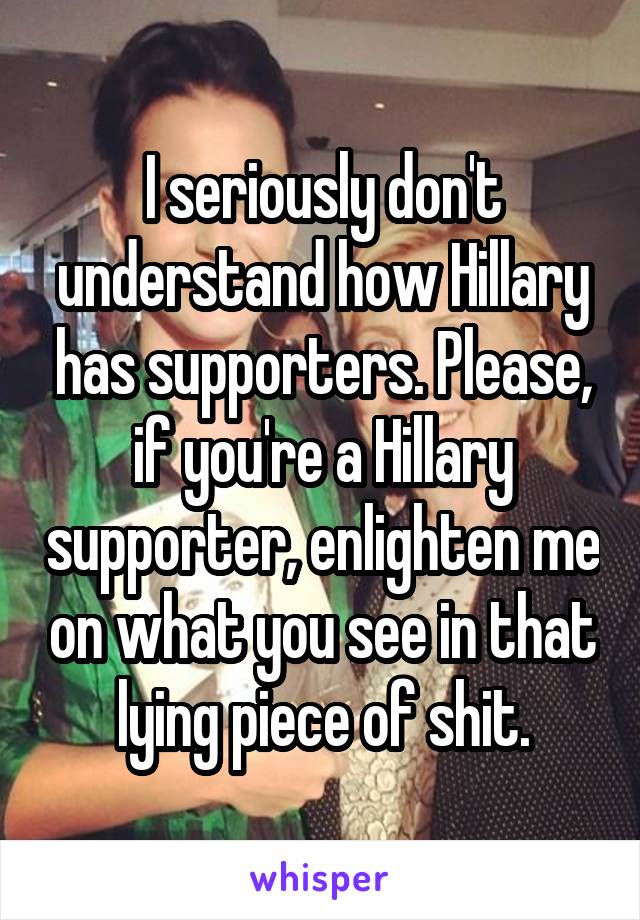 I seriously don't understand how Hillary has supporters. Please, if you're a Hillary supporter, enlighten me on what you see in that lying piece of shit.