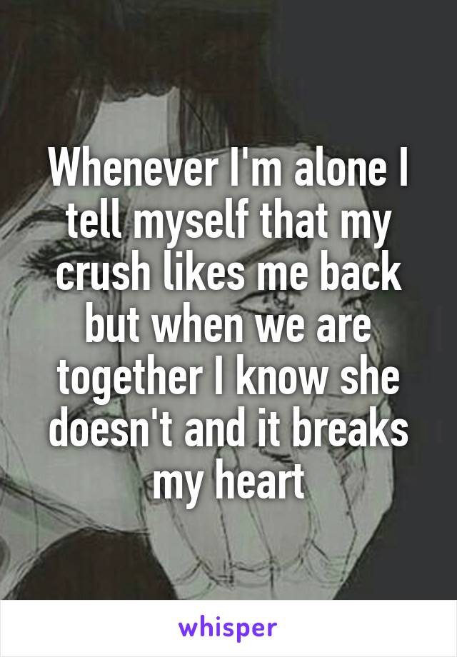 Whenever I'm alone I tell myself that my crush likes me back but when we are together I know she doesn't and it breaks my heart