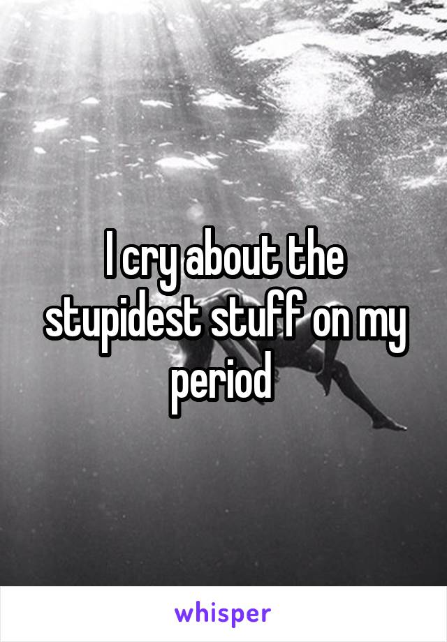 I cry about the stupidest stuff on my period 