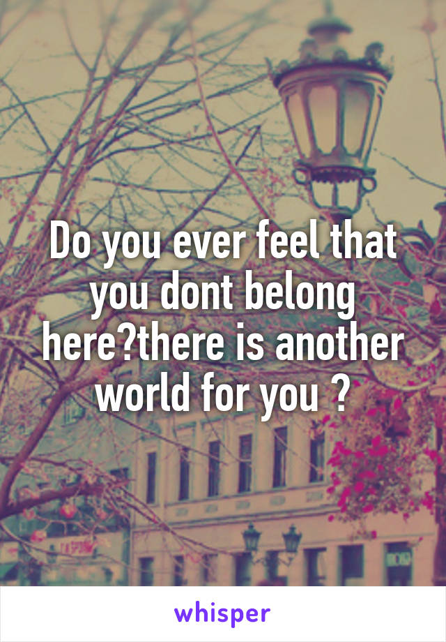 Do you ever feel that you dont belong here?there is another world for you ?