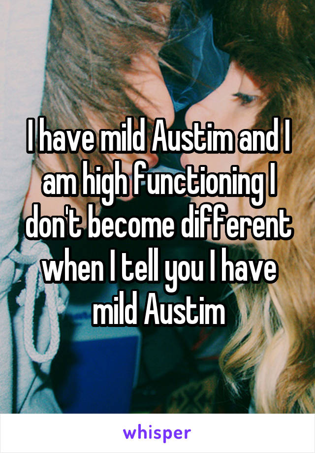 I have mild Austim and I am high functioning I don't become different when I tell you I have mild Austim