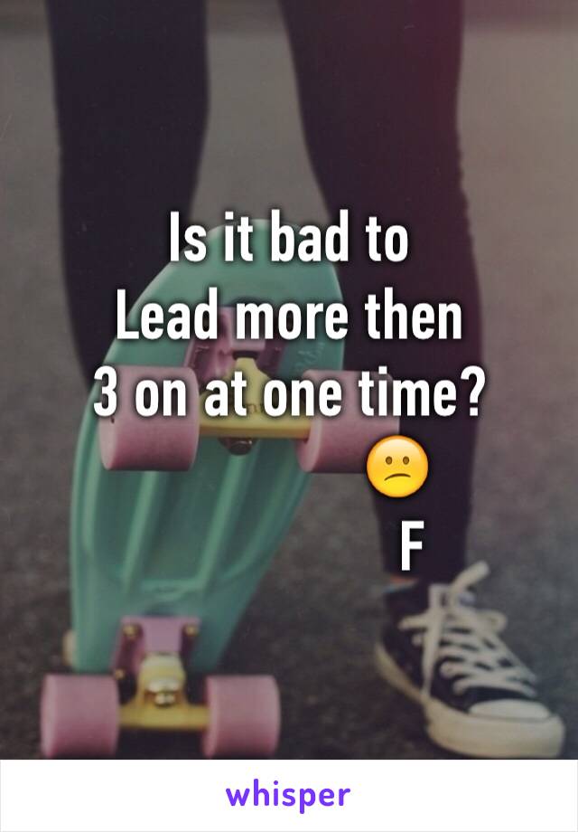 Is it bad to 
Lead more then 
3 on at one time? 
               😕
                 F
