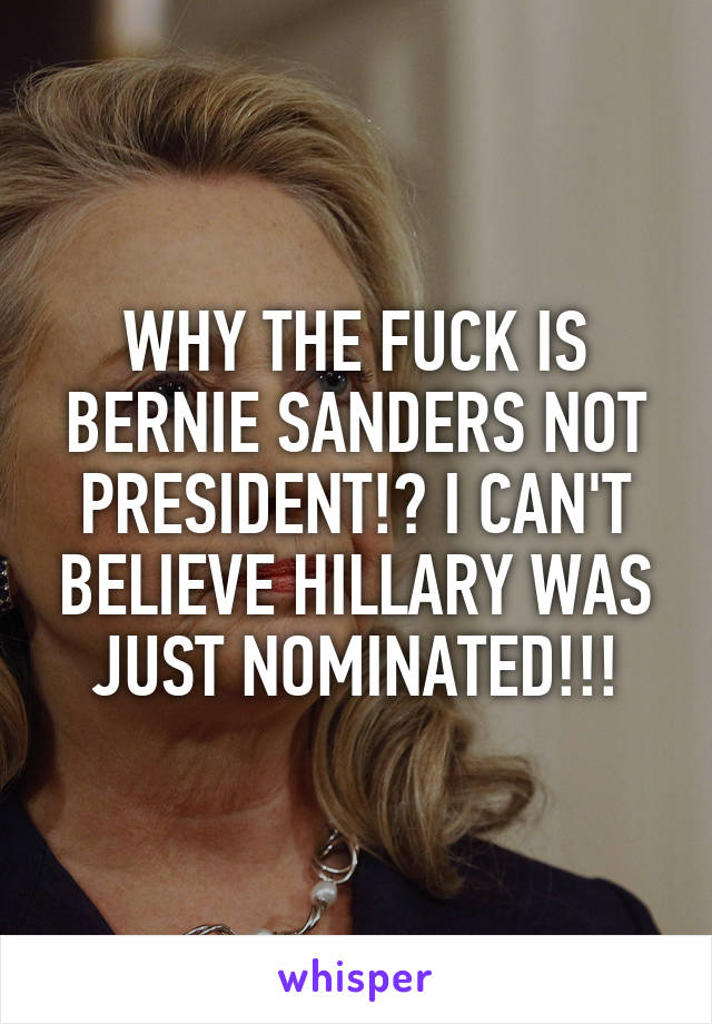 WHY THE FUCK IS BERNIE SANDERS NOT PRESIDENT!? I CAN'T BELIEVE HILLARY WAS JUST NOMINATED!!!