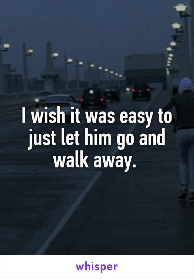 I wish it was easy to just let him go and walk away. 