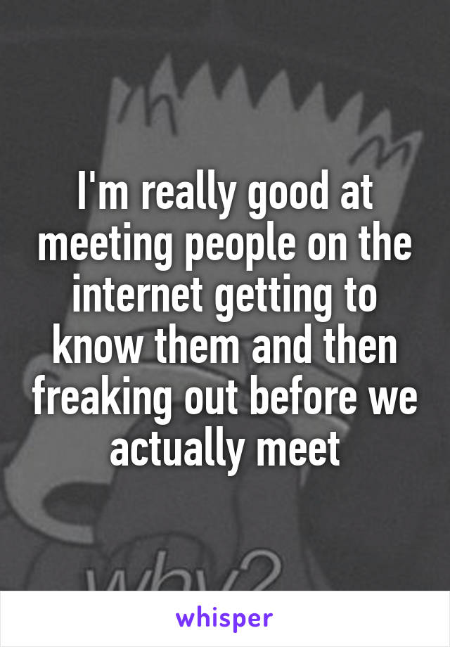 I'm really good at meeting people on the internet getting to know them and then freaking out before we actually meet