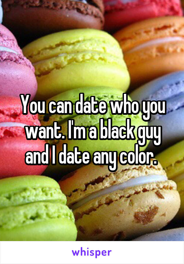 You can date who you want. I'm a black guy and I date any color. 