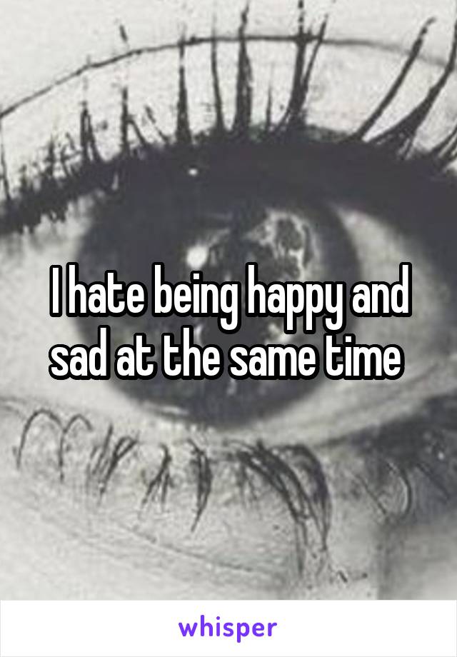 I hate being happy and sad at the same time 