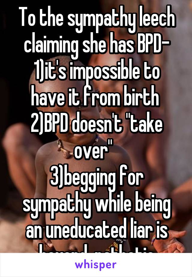 To the sympathy leech claiming she has BPD-
1)it's impossible to have it from birth 
2)BPD doesn't "take over"  
3)begging for sympathy while being an uneducated liar is beyond  pathetic