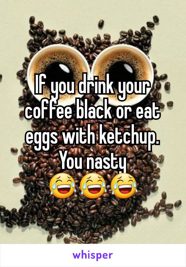 If you drink your coffee black or eat eggs with ketchup.
You nasty 😂😂😂