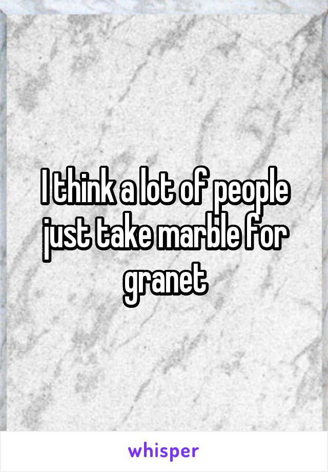 I think a lot of people just take marble for granet