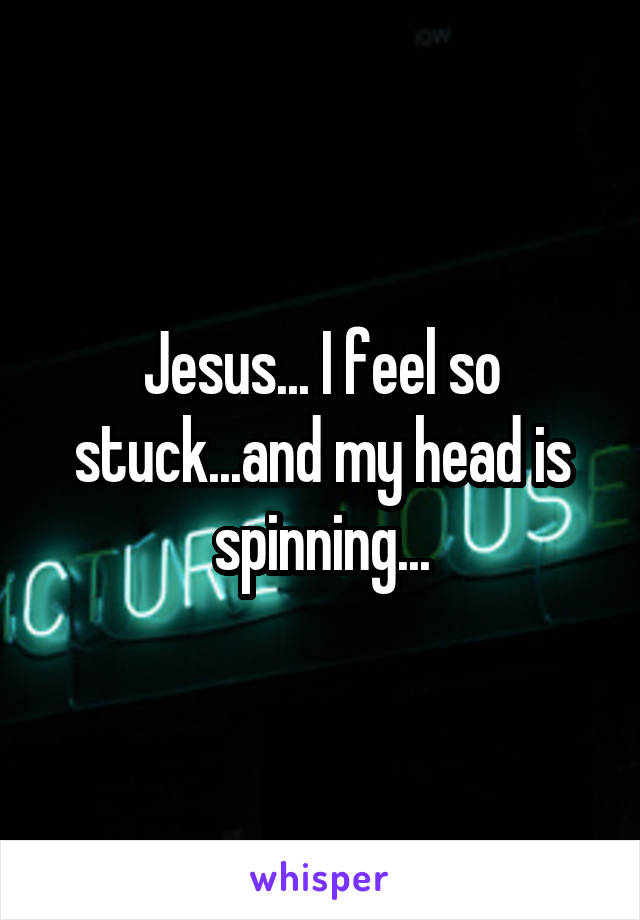 Jesus... I feel so stuck...and my head is spinning...