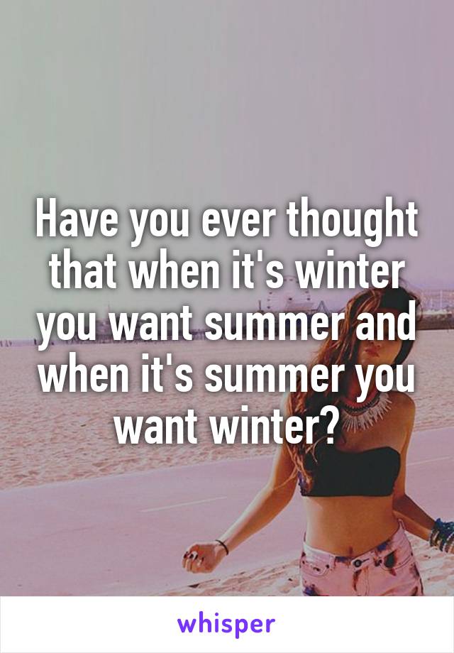 Have you ever thought that when it's winter you want summer and when it's summer you want winter?