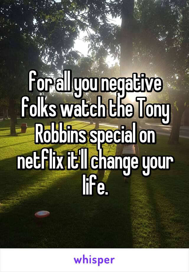 for all you negative folks watch the Tony Robbins special on netflix it'll change your life.