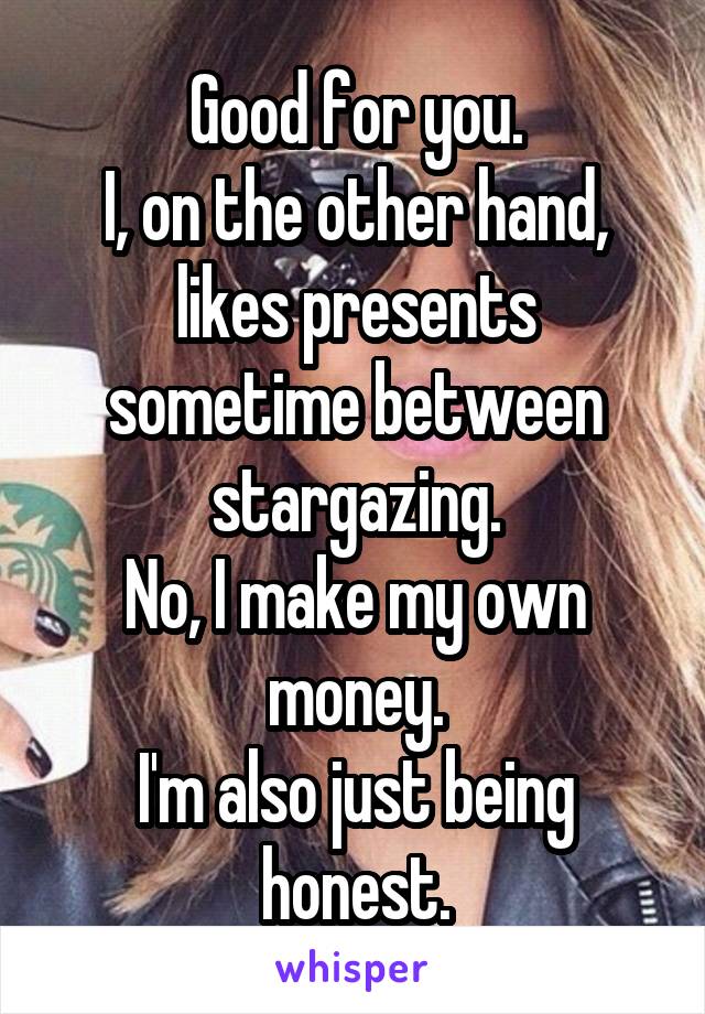 Good for you.
I, on the other hand, likes presents sometime between stargazing.
No, I make my own money.
I'm also just being honest.