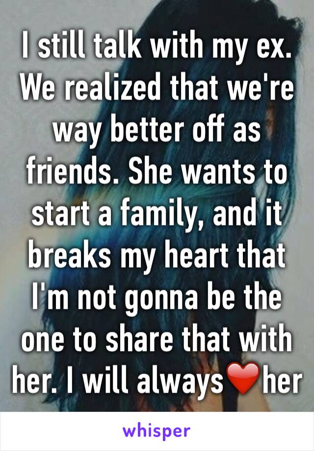 I still talk with my ex. We realized that we're  way better off as friends. She wants to start a family, and it breaks my heart that I'm not gonna be the one to share that with her. I will always❤️her