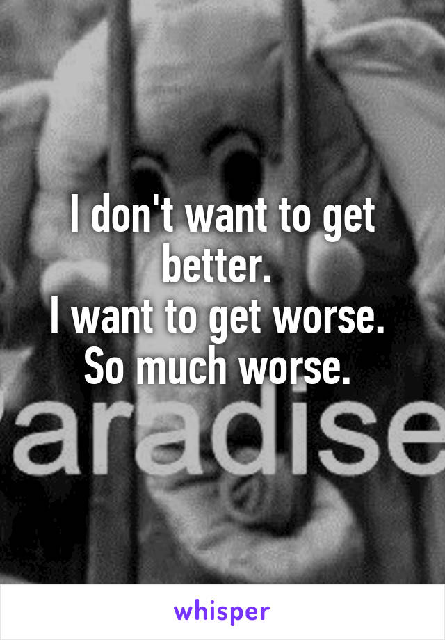 I don't want to get better. 
I want to get worse. 
So much worse. 
