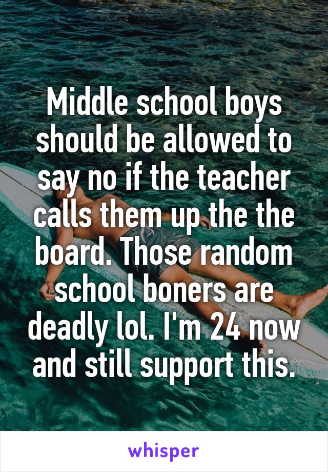 Middle school boys should be allowed to say no if the teacher calls them up the the board. Those random school boners are deadly lol. I'm 24 now and still support this.