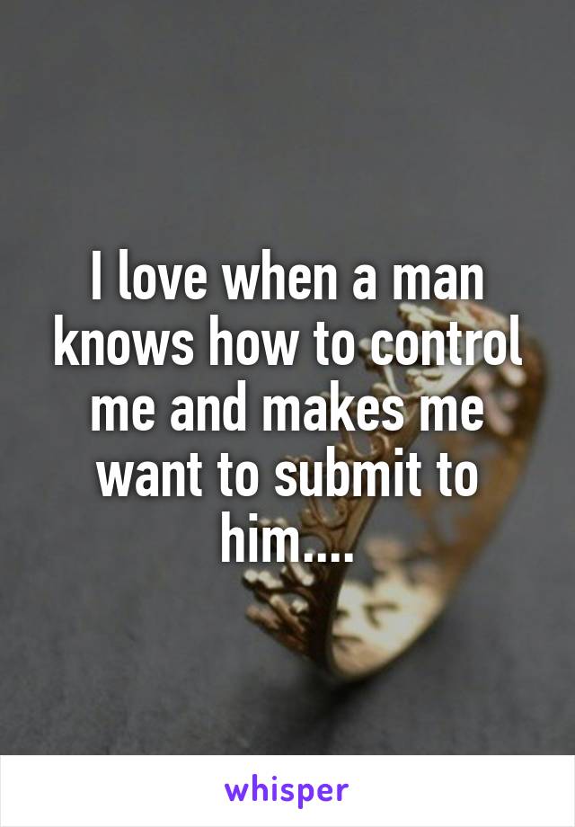 I love when a man knows how to control me and makes me want to submit to him....