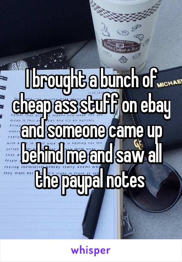 I brought a bunch of cheap ass stuff on ebay and someone came up behind me and saw all the paypal notes 