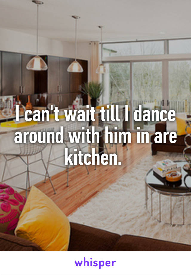 I can't wait till I dance around with him in are kitchen. 