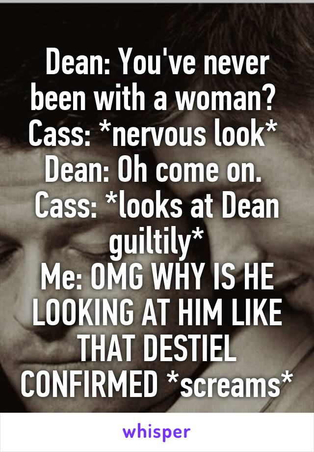 Dean: You've never been with a woman? 
Cass: *nervous look* 
Dean: Oh come on. 
Cass: *looks at Dean guiltily*
Me: OMG WHY IS HE LOOKING AT HIM LIKE THAT DESTIEL CONFIRMED *screams*