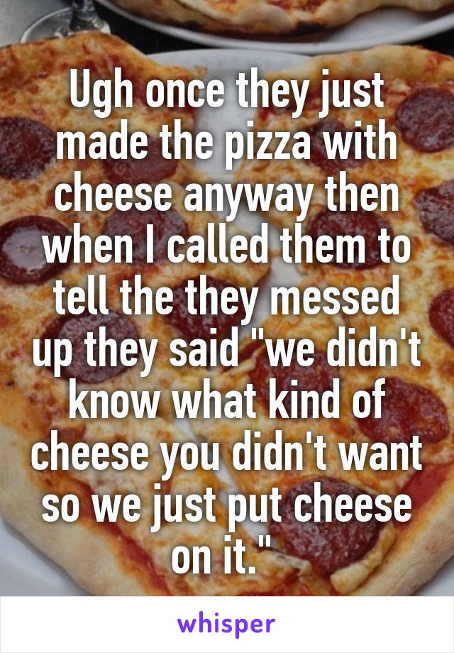 Ugh once they just made the pizza with cheese anyway then when I called them to tell the they messed up they said "we didn't know what kind of cheese you didn't want so we just put cheese on it." 