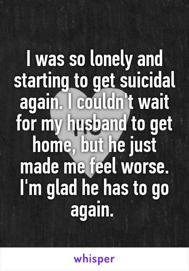 I was so lonely and starting to get suicidal again. I couldn't wait for my husband to get home, but he just made me feel worse. I'm glad he has to go again. 