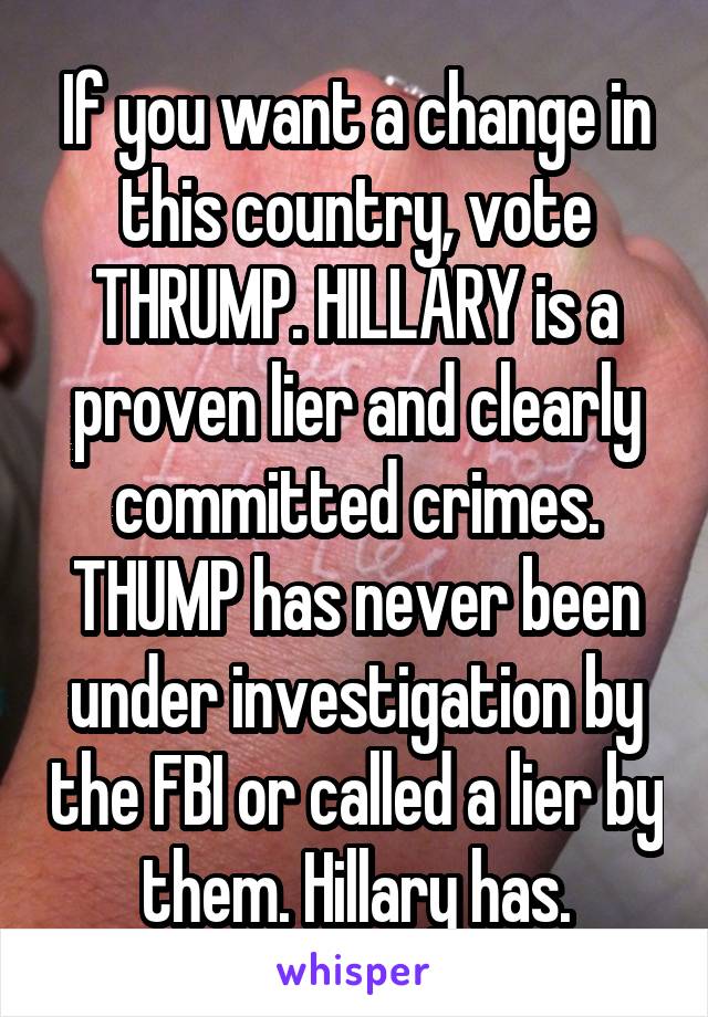 If you want a change in this country, vote THRUMP. HILLARY is a proven lier and clearly committed crimes. THUMP has never been under investigation by the FBI or called a lier by them. Hillary has.