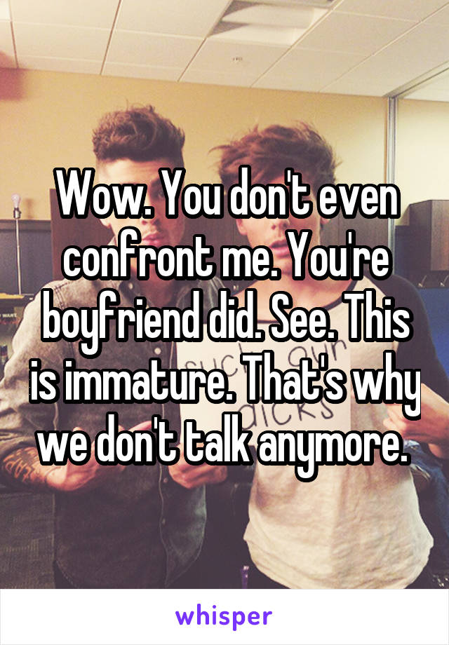 Wow. You don't even confront me. You're boyfriend did. See. This is immature. That's why we don't talk anymore. 