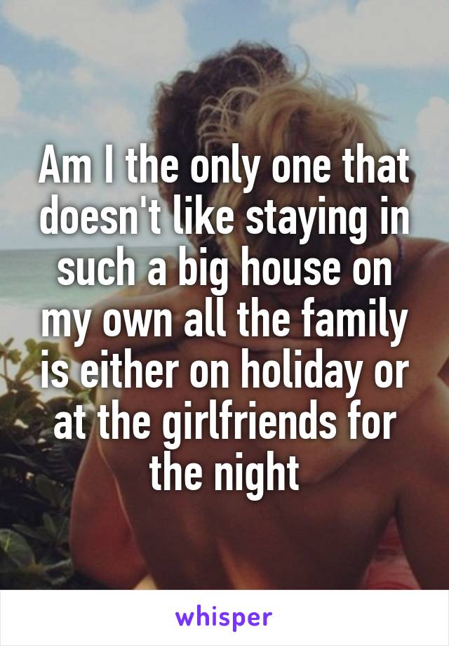 Am I the only one that doesn't like staying in such a big house on my own all the family is either on holiday or at the girlfriends for the night